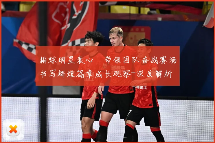 排球明星袁心玥带领团队奋战赛场书写辉煌篇章成长观察-深度解析