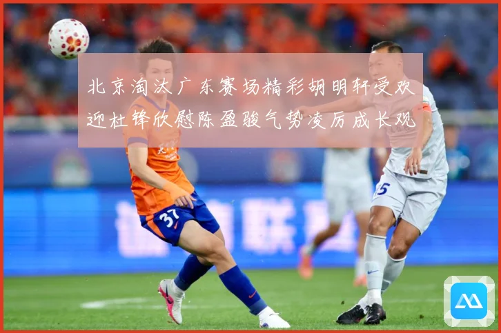 北京淘汰广东赛场精彩胡明轩受欢迎杜锋欣慰陈盈骏气势凌厉成长观察-深度解析