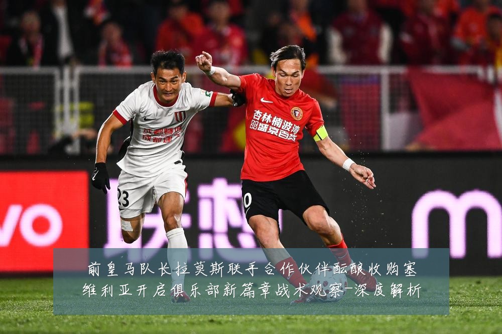 前皇马队长拉莫斯联手合作伙伴酝酿收购塞维利亚开启俱乐部新篇章战术观察-深度解析